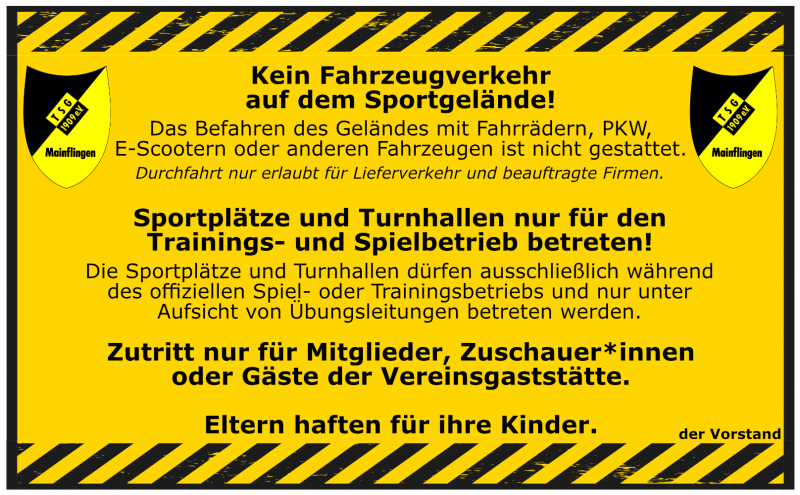 Kein Fahrzeugverkehr auf dem Gelände Das Befahren des Sportgeländes mit Fahrrädern, E-Scootern, PKW oder anderen Fahrzeugen ist untersagt. Fahrräder, E-Scooter sowie Roller müssen auf dem Sportgelände geschoben werden! Ausnahme: Lieferverkehr und beauftragte Firmen mit Genehmigung. Betreten der Sportplätze und Turnhallen Unsere Sportanlagen dürfen ausschließlich während des offiziellen Trainings- und Spielbetriebs und nur unter Aufsicht eines Übungsleiters betreten werden. Zutritt nur für Berechtigte Der Zugang zum Gelände ist nur für Vereinsmitglieder, Zuschauer von Spielen oder Trainingseinheiten sowie Gäste der Vereinsgaststätte gestattet. Eltern haften für ihre Kinder Bitte achten Sie auf Ihre Kinder und sorgen Sie dafür, dass auch sie sich an diese Regeln halten.