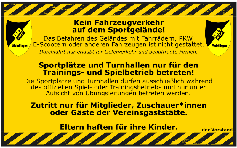 Kein Fahrzeugverkehr auf dem Gelände Das Befahren des Sportgeländes mit Fahrrädern, E-Scootern, PKW oder anderen Fahrzeugen ist untersagt. Fahrräder, E-Scooter sowie Roller müssen auf dem Sportgelände geschoben werden! Ausnahme: Lieferverkehr und beauftragte Firmen mit Genehmigung. Betreten der Sportplätze und Turnhallen Unsere Sportanlagen dürfen ausschließlich während des offiziellen Trainings- und Spielbetriebs und nur unter Aufsicht eines Übungsleiters betreten werden. Zutritt nur für Berechtigte Der Zugang zum Gelände ist nur für Vereinsmitglieder, Zuschauer von Spielen oder Trainingseinheiten sowie Gäste der Vereinsgaststätte gestattet. Eltern haften für ihre Kinder Bitte achten Sie auf Ihre Kinder und sorgen Sie dafür, dass auch sie sich an diese Regeln halten.