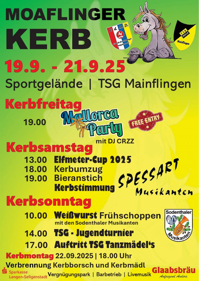 Moaflinger Kerb 19.09. bis 21.09.2025 Sportgelände TSG Mainflingen Kerbfreitag 19:00 Uhr Mallorca Party mit DJ CRZZ Free Entry Kerbsamstag 13:00 Uhr Elfmeter-Cup 2025 18:00 Uhr Kerbumzug 19:00 Uhr Bieranstich - Kerbstimmung mit Spessart Musikanten Kerbsonntag 10:00 Uhr Weißwurst Frühschoppen mit den Sodenthaler Musikanten 14:00 TSG-Jugendturnier 17:00 Auftritt TsG Tanzmädels Kerbmontag 22.09.2025 18:00 Uhr Verbrennung Kerbborsch und Kerbmädel Vergnügungspark, Barbetrieb, Livemusik