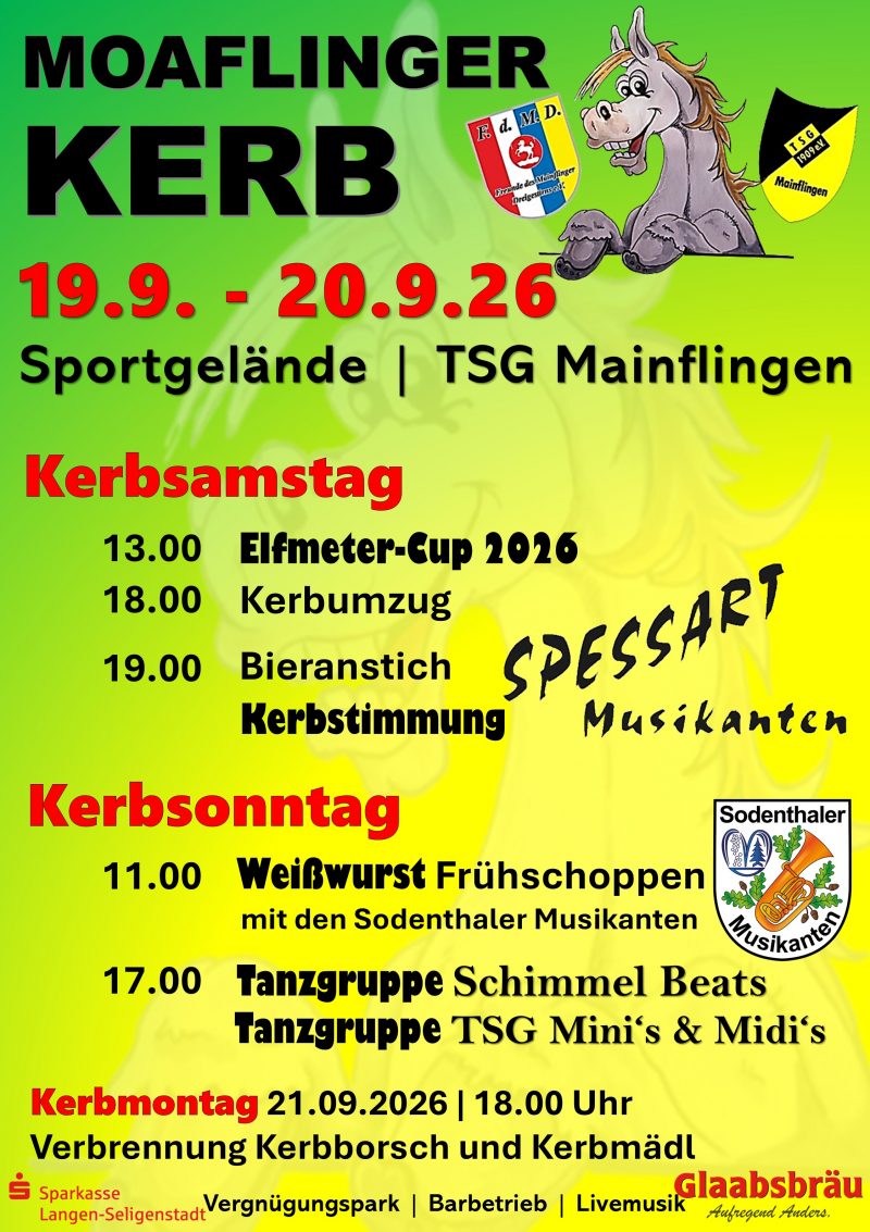 PlakatMoaflinger Kerb 
TSG Mainflingen - Freunde des Dreigestirn. 19.09. - 20.09.2026 Sportgelände Mainflingen. Kerbsamstag 13:00 Elfmeter-Cup 2026. 18:00 Kerbumzug. 19:00 Bieranstich, Kerbstimmung Spessart Musikanten. Kerbsonntag 11:00 Weißwurst Frühschoppen mit den Sodenthaler Musikanten. 17:00 Tanzgruppe Schimmel Beats. Tanzgruppe TSG Minis & Midis. Kerbmontag 21.09.2026 18:00 Uhr Verbrennung Kerbborsch und Kerbmädel. Vergnügungspark, Barbetrieb, Livemusik. Sponsoren: Sparkasse Langen Seligenstadt, Glaabsbräu