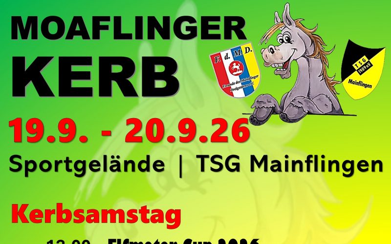 PlakatMoaflinger Kerb TSG Mainflingen - Freunde des Dreigestirn. 19.09. - 20.09.2026 Sportgelände Mainflingen. Kerbsamstag 13:00 Elfmeter-Cup 2026. 18:00 Kerbumzug. 19:00 Bieranstich, Kerbstimmung Spessart Musikanten. Kerbsonntag 11:00 Weißwurst Frühschoppen mit den Sodenthaler Musikanten. 17:00 Tanzgruppe Schimmel Beats. Tanzgruppe TSG Minis & Midis. Kerbmontag 21.09.2026 18:00 Uhr Verbrennung Kerbborsch und Kerbmädel. Vergnügungspark, Barbetrieb, Livemusik. Sponsoren: Sparkasse Langen Seligenstadt, Glaabsbräu